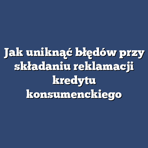 Jak uniknąć błędów przy składaniu reklamacji kredytu konsumenckiego
