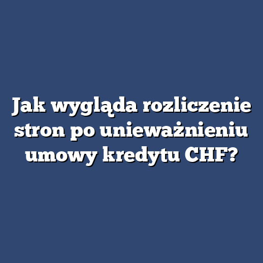 Jak wygląda rozliczenie stron po unieważnieniu umowy kredytu CHF?