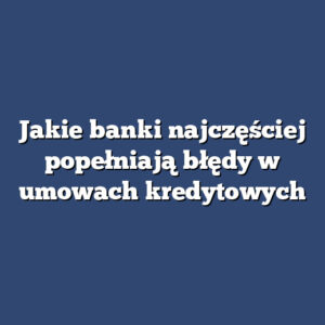 Jakie banki najczęściej popełniają błędy w umowach kredytowych