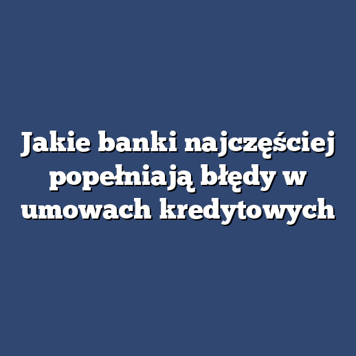 Jakie banki najczęściej popełniają błędy w umowach kredytowych