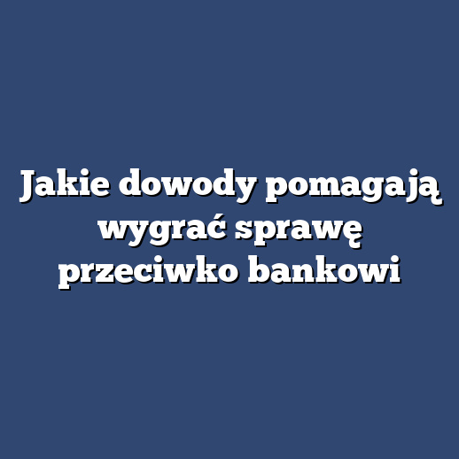 Jakie dowody pomagają wygrać sprawę przeciwko bankowi