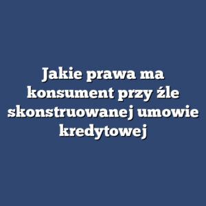 Jakie prawa ma konsument przy źle skonstruowanej umowie kredytowej