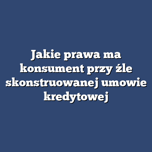 Jakie prawa ma konsument przy źle skonstruowanej umowie kredytowej