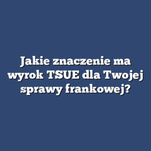 Jakie znaczenie ma wyrok TSUE dla Twojej sprawy frankowej?