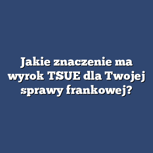 Jakie znaczenie ma wyrok TSUE dla Twojej sprawy frankowej?