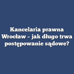 Kancelaria prawna Wrocław – jak długo trwa postępowanie sądowe?