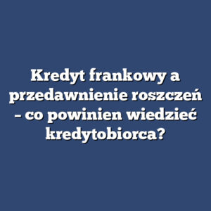 Kredyt frankowy a przedawnienie roszczeń – co powinien wiedzieć kredytobiorca?