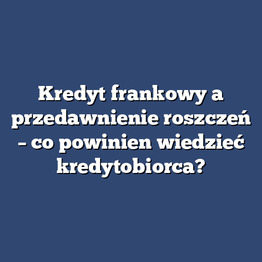 Kredyt frankowy a przedawnienie roszczeń – co powinien wiedzieć kredytobiorca?
