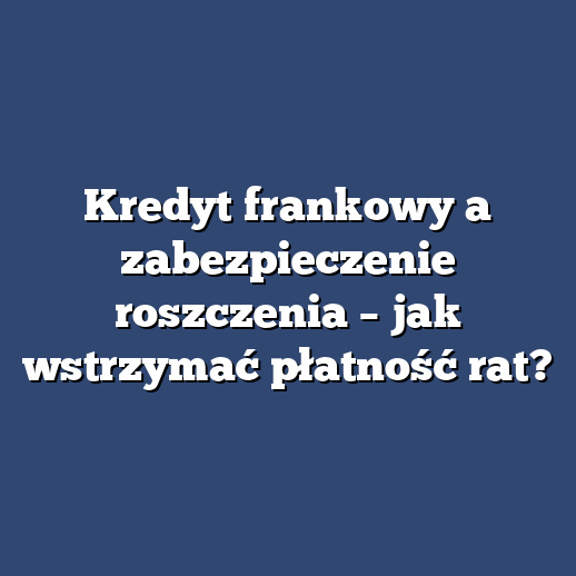 Kredyt frankowy a zabezpieczenie roszczenia – jak wstrzymać płatność rat?