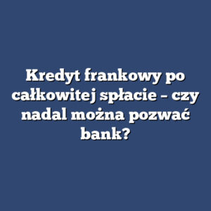 Kredyt frankowy po całkowitej spłacie – czy nadal można pozwać bank?