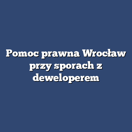 Pomoc prawna Wrocław przy sporach z deweloperem