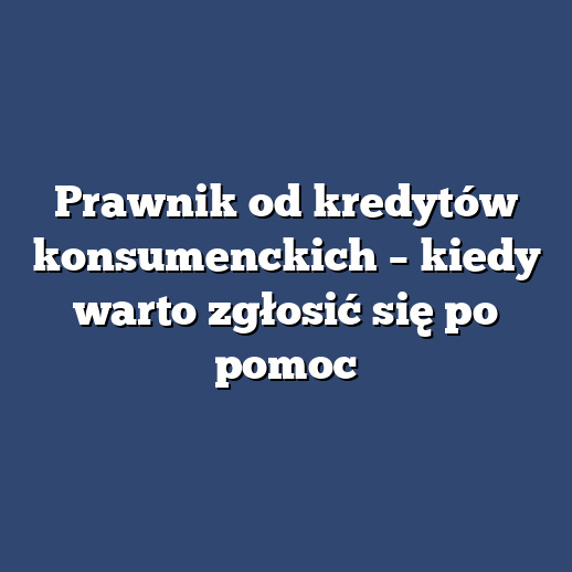 Prawnik od kredytów konsumenckich – kiedy warto zgłosić się po pomoc