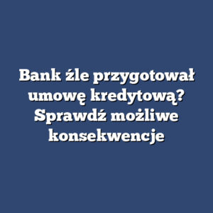 Bank źle przygotował umowę kredytową? Sprawdź możliwe konsekwencje