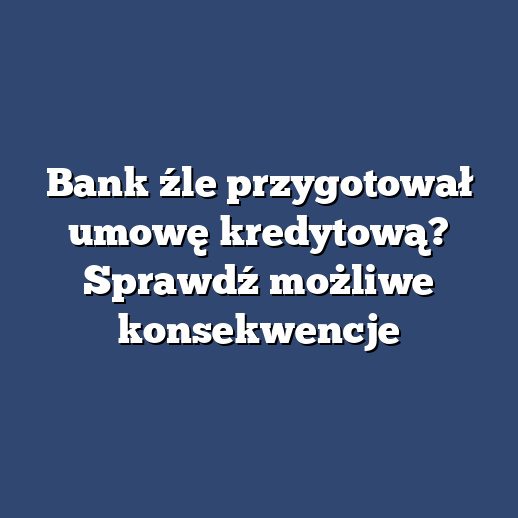 Bank źle przygotował umowę kredytową? Sprawdź możliwe konsekwencje