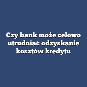 Czy bank może celowo utrudniać odzyskanie kosztów kredytu