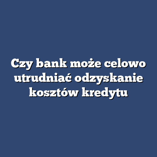 Czy bank może celowo utrudniać odzyskanie kosztów kredytu