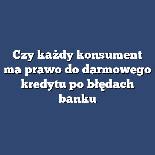 Czy każdy konsument ma prawo do darmowego kredytu po błędach banku