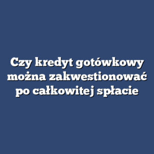 Czy kredyt gotówkowy można zakwestionować po całkowitej spłacie