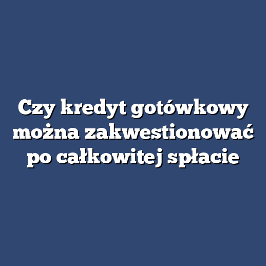 Czy kredyt gotówkowy można zakwestionować po całkowitej spłacie