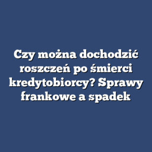 Czy można dochodzić roszczeń po śmierci kredytobiorcy? Sprawy frankowe a spadek