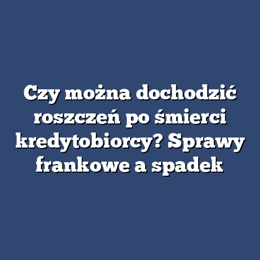 Czy można dochodzić roszczeń po śmierci kredytobiorcy? Sprawy frankowe a spadek