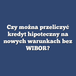 Czy można przeliczyć kredyt hipoteczny na nowych warunkach bez WIBOR?