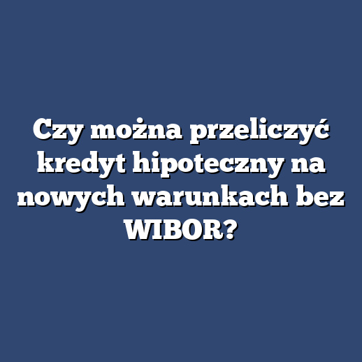 Czy można przeliczyć kredyt hipoteczny na nowych warunkach bez WIBOR?
