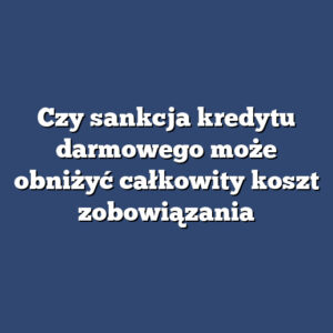Czy sankcja kredytu darmowego może obniżyć całkowity koszt zobowiązania