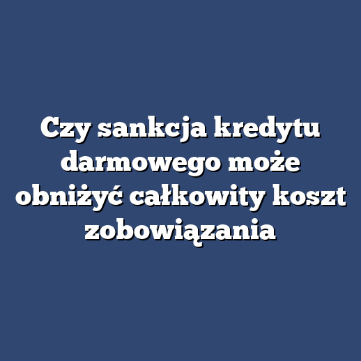 Czy sankcja kredytu darmowego może obniżyć całkowity koszt zobowiązania
