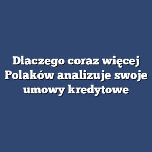 Dlaczego coraz więcej Polaków analizuje swoje umowy kredytowe