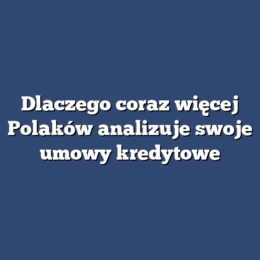 Dlaczego coraz więcej Polaków analizuje swoje umowy kredytowe