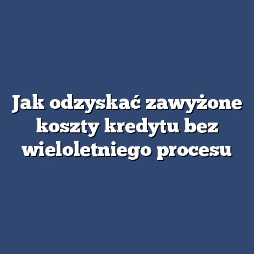 Jak odzyskać zawyżone koszty kredytu bez wieloletniego procesu