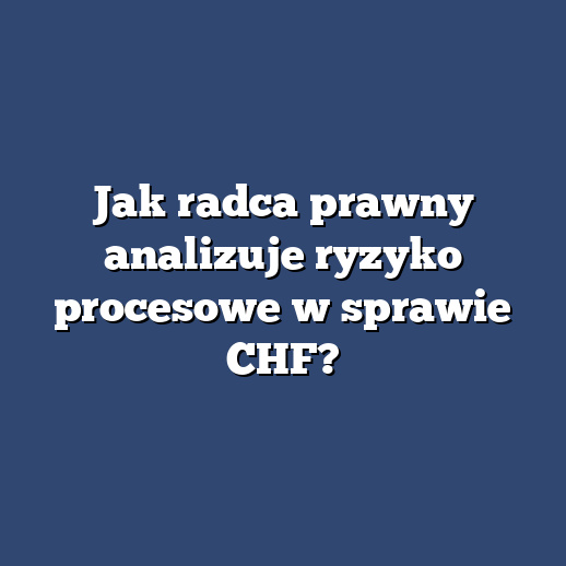 Jak radca prawny analizuje ryzyko procesowe w sprawie CHF?
