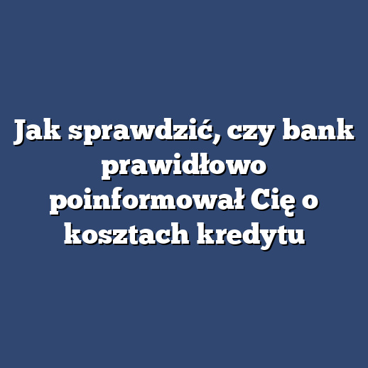 Jak sprawdzić, czy bank prawidłowo poinformował Cię o kosztach kredytu