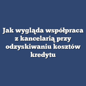 Jak wygląda współpraca z kancelarią przy odzyskiwaniu kosztów kredytu
