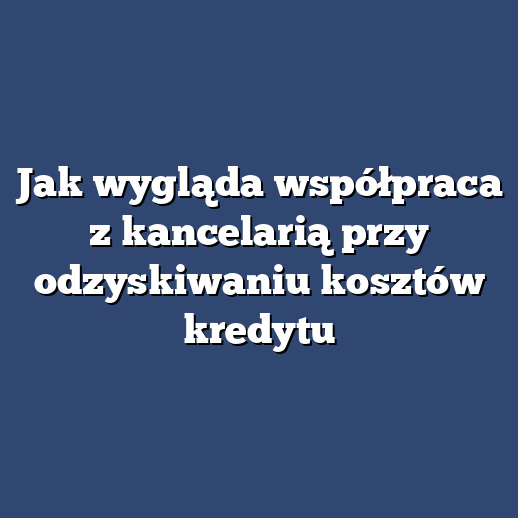 Jak wygląda współpraca z kancelarią przy odzyskiwaniu kosztów kredytu
