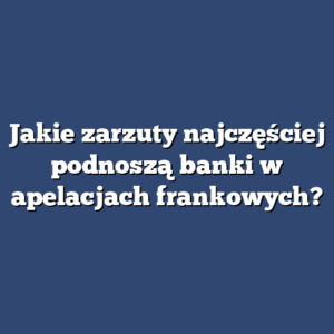 Jakie zarzuty najczęściej podnoszą banki w apelacjach frankowych?