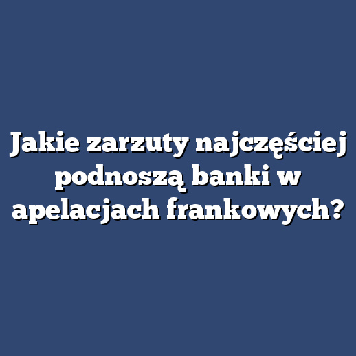 Jakie zarzuty najczęściej podnoszą banki w apelacjach frankowych?
