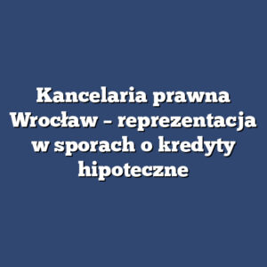 Kancelaria prawna Wrocław – reprezentacja w sporach o kredyty hipoteczne