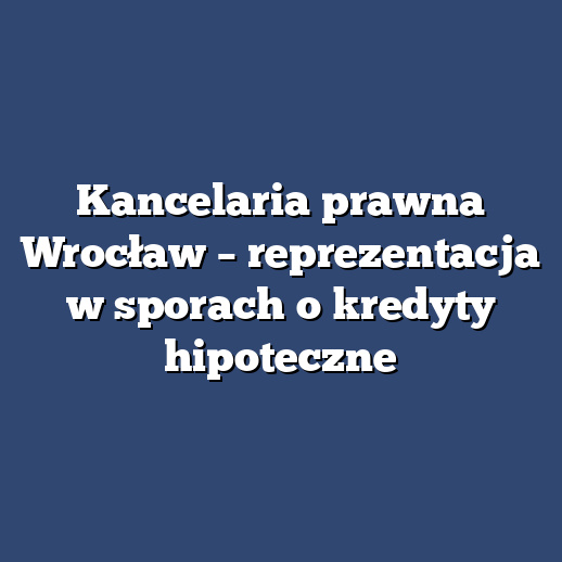 Kancelaria prawna Wrocław – reprezentacja w sporach o kredyty hipoteczne