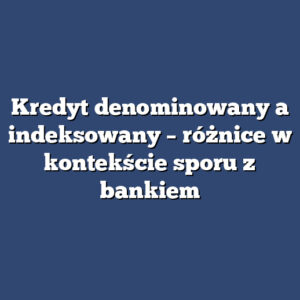 Kredyt denominowany a indeksowany – różnice w kontekście sporu z bankiem