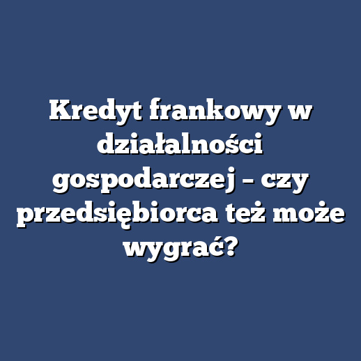 Kredyt frankowy w działalności gospodarczej – czy przedsiębiorca też może wygrać?