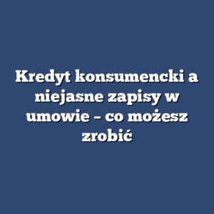 Kredyt konsumencki a niejasne zapisy w umowie – co możesz zrobić