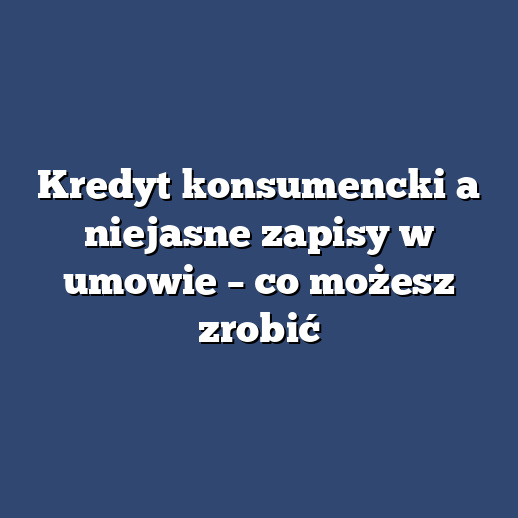 Kredyt konsumencki a niejasne zapisy w umowie – co możesz zrobić