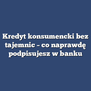 Kredyt konsumencki bez tajemnic – co naprawdę podpisujesz w banku
