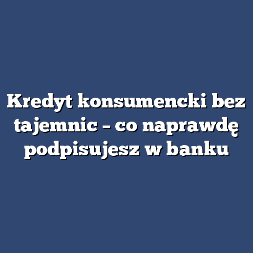 Kredyt konsumencki bez tajemnic – co naprawdę podpisujesz w banku