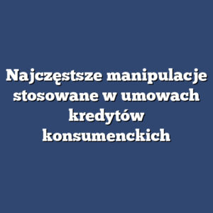 Najczęstsze manipulacje stosowane w umowach kredytów konsumenckich