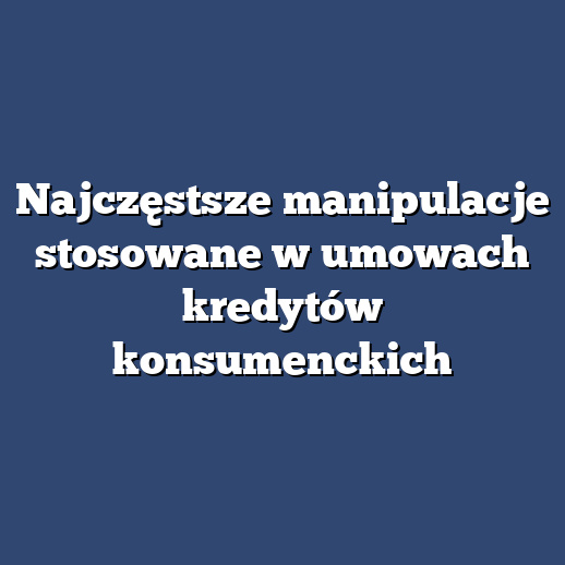Najczęstsze manipulacje stosowane w umowach kredytów konsumenckich