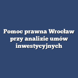 Pomoc prawna Wrocław przy analizie umów inwestycyjnych