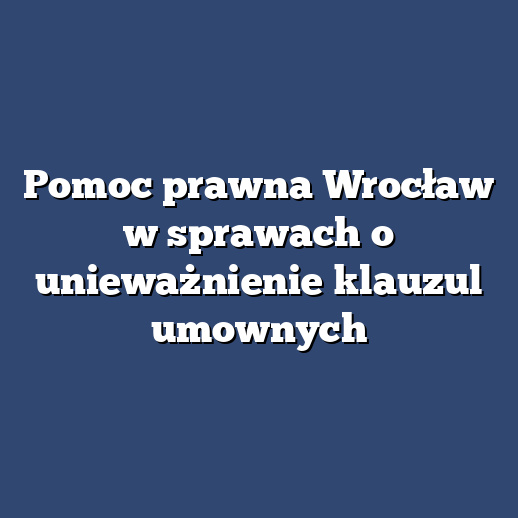 Pomoc prawna Wrocław w sprawach o unieważnienie klauzul umownych